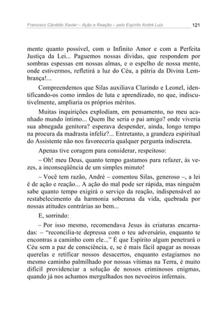 Francisco Cândido Xavier – Ação e Reação – pelo Espírito André Luiz

121

mente quanto possível, com o Infinito Amor e com a Perfeita
Justiça da Lei... Paguemos nossas dívidas, que respondem por
sombras espessas em nossas almas, e o espelho de nossa mente,
onde estivermos, refletirá a luz do Céu, a pátria da Divina Lembrança!...
Compreendemos que Silas auxiliava Clarindo e Leonel, identificando-os como irmãos de luta e aprendizado, no que, indiscutivelmente, ampliaria os próprios méritos.
Muitas inquirições explodiam, em pensamento, no meu acanhado mundo íntimo... Quem lhe seria o pai amigo? onde viveria
sua abnegada genitora? esperava despender, ainda, longo tempo
na procura da madrasta infeliz?... Entretanto, a grandeza espiritual
do Assistente não nos favoreceria qualquer pergunta indiscreta.
Apenas tive coragem para considerar, respeitoso:
– Oh! meu Deus, quanto tempo gastamos para refazer, às vezes, a inconseqüência de um simples minuto!
– Você tem razão, André – comentou Silas, generoso –, a lei
é de ação e reação... A ação do mal pode ser rápida, mas ninguém
sabe quanto tempo exigirá o serviço da reação, indispensável ao
restabelecimento da harmonia soberana da vida, quebrada por
nossas atitudes contrárias ao bem...
E, sorrindo:
– Por isso mesmo, recomendava Jesus às criaturas encarnadas: – “reconcilia-te depressa com o teu adversário, enquanto te
encontras a caminho com ele...” É que Espírito algum penetrará o
Céu sem a paz de consciência, e, se é mais fácil apagar as nossas
querelas e retificar nossos desacertos, enquanto estagiamos no
mesmo caminho palmilhado por nossas vítimas na Terra, é muito
difícil providenciar a solução de nossos criminosos enigmas,
quando já nos achamos mergulhados nos nevoeiros infernais.

 
