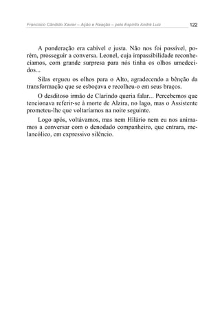 Francisco Cândido Xavier – Ação e Reação – pelo Espírito André Luiz

122

A ponderação era cabível e justa. Não nos foi possível, porém, prosseguir a conversa. Leonel, cuja impassibilidade reconhecíamos, com grande surpresa para nós tinha os olhos umedecidos...
Silas ergueu os olhos para o Alto, agradecendo a bênção da
transformação que se esboçava e recolheu-o em seus braços.
O desditoso irmão de Clarindo queria falar... Percebemos que
tencionava referir-se à morte de Alzira, no lago, mas o Assistente
prometeu-lhe que voltaríamos na noite seguinte.
Logo após, voltávamos, mas nem Hilário nem eu nos animamos a conversar com o denodado companheiro, que entrara, melancólico, em expressivo silêncio.

 