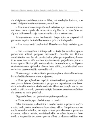 Francisco Cândido Xavier – Ação e Reação – pelo Espírito André Luiz

124

ais dirigiu-se carinhosamente a Silas, em saudação fraterna, e o
nosso dirigente no-lo apresentou, atencioso:
– Este é o nosso companheiro Ludovino, que no momento se
encontra encarregado da necessária vigilância, a benefício de
alguns enfermos de cuja reencarnação cuida a nossa casa.
Abraçamo-nos todos, irmãmente. Logo após, o responsável
por nossa equipe de trabalho tomou a palavra, indagando:
– E a nossa irmã Laudemira? Recolhemos hoje notícias graves...
– Sim – concordou o interpelado –, tudo faz acreditar que a
pobrezinha sofrerá perigosa intervenção. Envolta nos fluidos
anestesiantes que lhe são desfechados pelos perseguidores, durante o sono, tem a vida uterina sensivelmente prejudicada por extrema apatia. O cirurgião voltará dentro de uma hora e, na hipótese de os recursos aplicados não surtirem efeito, providenciará uma
cesariana como remédio aconselhável...
Nosso amigo mostrou funda preocupação a vincar-lhe o semblante habitualmente calmo, e ajuntou:
– Uma operação dessa espécie acarretar-lhe-á grandes prejuízos para o futuro. Consoante o programa organizado, em favor
dela, cabe-lhe receber ainda mais três filhos no templo do lar, de
modo a utilizar-se do presente estágio humano, com tanta eficiência quanto se torne possível...
O guarda fixou um gesto de respeito e ponderou:
– Creio, então, que não há tempo a perder.
Silas tomou-nos a dianteira e conduziu-nos a pequena enfermaria, onde jovem senhora se lamentava, aflita. Simpática matrona de nevados cabelos, em cuja ternura percebíamos a presença
materna, velava, atenta, acariciando-lhe as mãos inquietas. Notando a expressão de pavor que os olhos da doente exibiam em

 