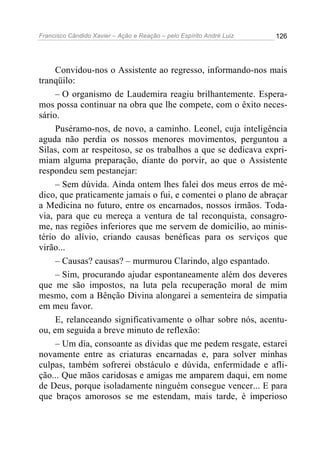 Francisco Cândido Xavier – Ação e Reação – pelo Espírito André Luiz

126

Convidou-nos o Assistente ao regresso, informando-nos mais
tranqüilo:
– O organismo de Laudemira reagiu brilhantemente. Esperamos possa continuar na obra que lhe compete, com o êxito necessário.
Puséramo-nos, de novo, a caminho. Leonel, cuja inteligência
aguda não perdia os nossos menores movimentos, perguntou a
Silas, com ar respeitoso, se os trabalhos a que se dedicava exprimiam alguma preparação, diante do porvir, ao que o Assistente
respondeu sem pestanejar:
– Sem dúvida. Ainda ontem lhes falei dos meus erros de médico, que praticamente jamais o fui, e comentei o plano de abraçar
a Medicina no futuro, entre os encarnados, nossos irmãos. Todavia, para que eu mereça a ventura de tal reconquista, consagrome, nas regiões inferiores que me servem de domicílio, ao ministério do alívio, criando causas benéficas para os serviços que
virão...
– Causas? causas? – murmurou Clarindo, algo espantado.
– Sim, procurando ajudar espontaneamente além dos deveres
que me são impostos, na luta pela recuperação moral de mim
mesmo, com a Bênção Divina alongarei a sementeira de simpatia
em meu favor.
E, relanceando significativamente o olhar sobre nós, acentuou, em seguida a breve minuto de reflexão:
– Um dia, consoante as dívidas que me pedem resgate, estarei
novamente entre as criaturas encarnadas e, para solver minhas
culpas, também sofrerei obstáculo e dúvida, enfermidade e aflição... Que mãos caridosas e amigas me amparem daqui, em nome
de Deus, porque isoladamente ninguém consegue vencer... E para
que braços amorosos se me estendam, mais tarde, é imperioso

 