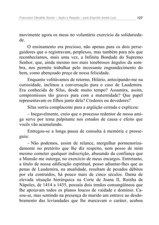Francisco Cândido Xavier – Ação e Reação – pelo Espírito André Luiz

127

movimente agora os meus no voluntário exercício da solidariedade.
O ensinamento era precioso, não apenas para os dois perseguidores que o registravam, perplexos, mas também para nós que
reconhecíamos, mais uma vez, a Infinita Bondade do Supremo
Senhor, que, ainda mesmo nos mais tenebrosos ângulos da sombra, nos permite trabalhar pelo incessante engrandecimento do
bem, como abençoado preço de nossa felicidade.
Enquanto volitávamos de retorno, Hilário, antecipando-me na
curiosidade, inclinou a conversação para o caso de Laudemira.
Era conhecida de Silas, desde muito tempo? Assumira, assim,
compromissos tão graves para com a maternidade? Que papel
representavam os filhos junto dela? Credores ou devedores?
Silas sorriu complacente para a argüição cerrada e explicou:
– Inegavelmente, creio que o processo redentor de nossa amiga serve por tema palpitante nos estudos de causa e efeito que
vocês vão acumulando.
Entregou-se a longa pausa de consulta à memória e prosseguiu:
– Não podemos, assim de relance, mergulhar pormenorizadamente no pretérito que lhe diz respeito, nem posso de mim
mesmo cometer qualquer indiscrição, abusando da confiança que
a Mansão me outorga, no exercício de meus encargos. Entretanto,
a título de nossa edificação espiritual, posso adiantar-lhes que as
penas de Laudemira, na atualidade, resultam de pesados débitos
por ela contraídos, há pouco mais de cinco séculos. Dama de
elevada situação hierárquica na Corte de Joana II, Rainha de
Nápoles, de 1414 a 1435, possuía dois irmãos consangüíneos que
lhe apoiavam todos os planos loucos de vaidade e domínio. Casou-se, mas sentindo na presença do marido um entrave ao desdobramento das leviandades que lhe marcavam o caráter, acabou

 