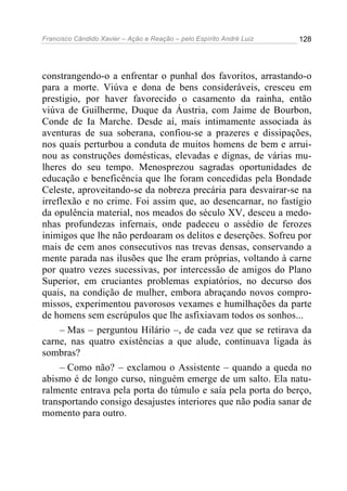 Francisco Cândido Xavier – Ação e Reação – pelo Espírito André Luiz

128

constrangendo-o a enfrentar o punhal dos favoritos, arrastando-o
para a morte. Viúva e dona de bens consideráveis, cresceu em
prestigio, por haver favorecido o casamento da rainha, então
viúva de Guilherme, Duque da Áustria, com Jaime de Bourbon,
Conde de Ia Marche. Desde aí, mais intimamente associada às
aventuras de sua soberana, confiou-se a prazeres e dissipações,
nos quais perturbou a conduta de muitos homens de bem e arruinou as construções domésticas, elevadas e dignas, de várias mulheres do seu tempo. Menosprezou sagradas oportunidades de
educação e beneficência que lhe foram concedidas pela Bondade
Celeste, aproveitando-se da nobreza precária para desvairar-se na
irreflexão e no crime. Foi assim que, ao desencarnar, no fastígio
da opulência material, nos meados do século XV, desceu a medonhas profundezas infernais, onde padeceu o assédio de ferozes
inimigos que lhe não perdoaram os delitos e deserções. Sofreu por
mais de cem anos consecutivos nas trevas densas, conservando a
mente parada nas ilusões que lhe eram próprias, voltando à carne
por quatro vezes sucessivas, por intercessão de amigos do Plano
Superior, em cruciantes problemas expiatórios, no decurso dos
quais, na condição de mulher, embora abraçando novos compromissos, experimentou pavorosos vexames e humilhações da parte
de homens sem escrúpulos que lhe asfixiavam todos os sonhos...
– Mas – perguntou Hilário –, de cada vez que se retirava da
carne, nas quatro existências a que alude, continuava ligada às
sombras?
– Como não? – exclamou o Assistente – quando a queda no
abismo é de longo curso, ninguém emerge de um salto. Ela naturalmente entrava pela porta do túmulo e saía pela porta do berço,
transportando consigo desajustes interiores que não podia sanar de
momento para outro.

 