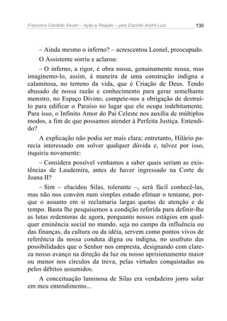 Francisco Cândido Xavier – Ação e Reação – pelo Espírito André Luiz

130

– Ainda mesmo o inferno? – acrescentou Leonel, preocupado.
O Assistente sorriu e aclarou:
– O inferno, a rigor, é obra nossa, genuinamente nossa, mas
imaginemo-lo, assim, à maneira de uma construção indigna e
calamitosa, no terreno da vida, que é Criação de Deus. Tendo
abusado de nossa razão e conhecimento para gerar semelhante
monstro, no Espaço Divino, compete-nos a obrigação de destruílo para edificar o Paraíso no lugar que ele ocupa indebitamente.
Para isso, o Infinito Amor do Pai Celeste nos auxilia de múltiplos
modos, a fim de que possamos atender à Perfeita Justiça. Entendido?
A explicação não podia ser mais clara; entretanto, Hilário parecia interessado em solver qualquer dúvida e, talvez por isso,
inquiriu novamente:
– Considera possível venhamos a saber quais seriam as existências de Laudemira, antes de haver ingressado na Corte de
Joana II?
– Sim – elucidou Silas, tolerante –, será fácil conhecê-las,
mas não nos convém num simples estudo efetuar o tentame, porque o assunto em si reclamaria largas quotas de atenção e de
tempo. Basta lhe pesquisemos a condição referida para definir-lhe
as lutas redentoras de agora, porquanto nossos estágios em qualquer eminência social no mundo, seja no campo da influência ou
das finanças, da cultura ou da idéia, servem como pontos vivos de
referência da nossa conduta digna ou indigna, no usufruto das
possibilidades que o Senhor nos empresta, designando com clareza nosso avanço na direção da luz ou nosso aprisionamento maior
ou menor nos círculos da treva, pelas virtudes conquistadas ou
pelos débitos assumidos.
A conceituação luminosa de Silas era verdadeiro jorro solar
em meu entendimento...

 