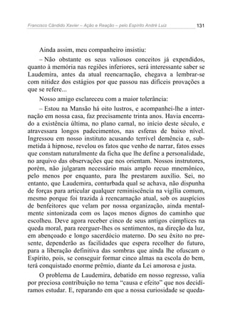 Francisco Cândido Xavier – Ação e Reação – pelo Espírito André Luiz

131

Ainda assim, meu companheiro insistiu:
– Não obstante os seus valiosos conceitos já expendidos,
quanto à memória nas regiões inferiores, será interessante saber se
Laudemira, antes da atual reencarnação, chegava a lembrar-se
com nitidez dos estágios por que passou nas difíceis provações a
que se refere...
Nosso amigo esclareceu com a maior tolerância:
– Estou na Mansão há oito lustros, e acompanhei-lhe a internação em nossa casa, faz precisamente trinta anos. Havia encerrado a existência última, no plano carnal, no início deste século, e
atravessara longos padecimentos, nas esferas de baixo nível.
Ingressou em nosso instituto acusando terrível demência e, submetida à hipnose, revelou os fatos que venho de narrar, fatos esses
que constam naturalmente da ficha que lhe define a personalidade,
no arquivo das observações que nos orientam. Nossos instrutores,
porém, não julgaram necessário mais amplo recuo mnemônico,
pelo menos por enquanto, para lhe prestarem auxílio. Sei, no
entanto, que Laudemira, conturbada qual se achava, não dispunha
de forças para articular qualquer reminiscência na vigília comum,
mesmo porque foi trazida à reencarnação atual, sob os auspícios
de benfeitores que velam por nossa organização, ainda mentalmente sintonizada com os laços menos dignos do caminho que
escolheu. Deve agora receber cinco de seus antigos cúmplices na
queda moral, para reerguer-lhes os sentimentos, na direção da luz,
em abençoado e longo sacerdócio materno. Do seu êxito no presente, dependerão as facilidades que espera recolher do futuro,
para a liberação definitiva das sombras que ainda lhe ofuscam o
Espírito, pois, se conseguir formar cinco almas na escola do bem,
terá conquistado enorme prêmio, diante da Lei amorosa e justa.
O problema de Laudemira, debatido em nosso regresso, valia
por preciosa contribuição no tema “causa e efeito” que nos decidíramos estudar. E, reparando em que a nossa curiosidade se queda-

 