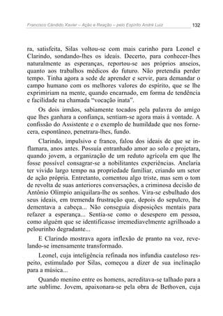 Francisco Cândido Xavier – Ação e Reação – pelo Espírito André Luiz

132

ra, satisfeita, Silas voltou-se com mais carinho para Leonel e
Clarindo, sondando-lhes os ideais. Decerto, para conhecer-lhes
naturalmente as esperanças, reportou-se aos próprios anseios,
quanto aos trabalhos médicos do futuro. Não pretendia perder
tempo. Tinha agora a sede de aprender e servir, para demandar o
campo humano com os melhores valores do espírito, que se lhe
exprimiriam na mente, quando encarnado, em forma de tendência
e facilidade na chamada “vocação inata”.
Os dois irmãos, sabiamente tocados pela palavra do amigo
que lhes ganhara a confiança, sentiam-se agora mais à vontade. A
confissão do Assistente e o exemplo de humildade que nos fornecera, espontâneo, penetrara-lhes, fundo.
Clarindo, impulsivo e franco, falou dos ideais de que se inflamara, anos antes. Possuía entranhado amor ao solo e projetara,
quando jovem, a organização de um reduto agrícola em que lhe
fosse possível consagrar-se a nobilitantes experiências. Anelaria
ter vivido largo tempo na propriedade familiar, criando um setor
de ação própria. Entretanto, comentou algo triste, mas sem o tom
de revolta de suas anteriores conversações, a criminosa decisão de
Antônio Olímpio aniquilara-lhe os sonhos. Vira-se esbulhado dos
seus ideais, em tremenda frustração que, depois do sepulcro, lhe
dementava a cabeça... Não conseguia disposições mentais para
refazer a esperança... Sentia-se como o desespero em pessoa,
como alguém que se identificasse irremediavelmente agrilhoado a
pelourinho degradante...
E Clarindo mostrava agora inflexão de pranto na voz, revelando-se imensamente transformado.
Leonel, cuja inteligência refinada nos infundia cauteloso respeito, estimulado por Silas, começou a dizer de sua inclinação
para a música...
Quando menino entre os homens, acreditava-se talhado para a
arte sublime. Jovem, apaixonara-se pela obra de Bethoven, cuja

 
