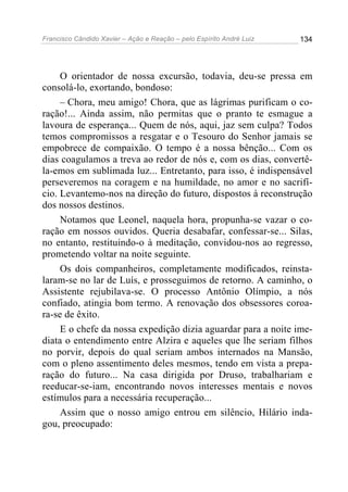 Francisco Cândido Xavier – Ação e Reação – pelo Espírito André Luiz

134

O orientador de nossa excursão, todavia, deu-se pressa em
consolá-lo, exortando, bondoso:
– Chora, meu amigo! Chora, que as lágrimas purificam o coração!... Ainda assim, não permitas que o pranto te esmague a
lavoura de esperança... Quem de nós, aqui, jaz sem culpa? Todos
temos compromissos a resgatar e o Tesouro do Senhor jamais se
empobrece de compaixão. O tempo é a nossa bênção... Com os
dias coagulamos a treva ao redor de nós e, com os dias, convertêla-emos em sublimada luz... Entretanto, para isso, é indispensável
perseveremos na coragem e na humildade, no amor e no sacrifício. Levantemo-nos na direção do futuro, dispostos à reconstrução
dos nossos destinos.
Notamos que Leonel, naquela hora, propunha-se vazar o coração em nossos ouvidos. Queria desabafar, confessar-se... Silas,
no entanto, restituindo-o à meditação, convidou-nos ao regresso,
prometendo voltar na noite seguinte.
Os dois companheiros, completamente modificados, reinstalaram-se no lar de Luís, e prosseguimos de retorno. A caminho, o
Assistente rejubilava-se. O processo Antônio Olímpio, a nós
confiado, atingia bom termo. A renovação dos obsessores coroara-se de êxito.
E o chefe da nossa expedição dizia aguardar para a noite imediata o entendimento entre Alzira e aqueles que lhe seriam filhos
no porvir, depois do qual seriam ambos internados na Mansão,
com o pleno assentimento deles mesmos, tendo em vista a preparação do futuro... Na casa dirigida por Druso, trabalhariam e
reeducar-se-iam, encontrando novos interesses mentais e novos
estímulos para a necessária recuperação...
Assim que o nosso amigo entrou em silêncio, Hilário indagou, preocupado:

 