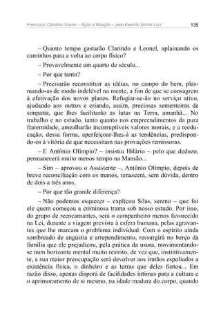 Francisco Cândido Xavier – Ação e Reação – pelo Espírito André Luiz

135

– Quanto tempo gastarão Clarindo e Leonel, aplainando os
caminhos para a volta ao corpo físico?
– Provavelmente um quarto de século...
– Por que tanto?
– Precisarão reconstituir as idéias, no campo do bem, plasmando-as de modo indelével na mente, a fim de que se consagrem
à efetivação dos novos planos. Refugiar-se-ão no serviço ativo,
ajudando aos outros e criando, assim, preciosas sementeiras de
simpatia, que lhes facilitarão as lutas na Terra, amanhã... No
trabalho e no estudo, tanto quanto nos empreendimentos da pura
fraternidade, amealharão incorruptíveis valores morais, e a reeducação, dessa forma, aperfeiçoar-lhes-á as tendências, predispondo-os à vitória de que necessitam nas provações remissoras.
– E Antônio Olímpio? – insistiu Hilário – pelo que deduzo,
permanecerá muito menos tempo na Mansão...
– Sim – aprovou o Assistente –, Antônio Olímpio, depois de
breve reconciliação com os manos, renascerá, sem dúvida, dentro
de dois a três anos.
– Por que tão grande diferença?
– Não podemos esquecer – explicou Silas, sereno – que foi
ele quem começou a criminosa trama sob nosso estudo. Por isso,
do grupo de reencarnantes, será o companheiro menos favorecido
na Lei, durante a viagem prevista à esfera humana, pelas agravantes que lhe marcam o problema individual. Com o espírito ainda
sombreado de angústia e arrependimento, ressurgirá no berço da
família que ele prejudicou, pela prática da usura, movimentandose num horizonte mental muito restrito, de vez que, instintivamente, a sua maior preocupação será devolver aos irmãos espoliados a
existência física, o dinheiro e as terras que deles furtou... Em
razão disso, apenas disporá de facilidades íntimas para a cultura e
o aprimoramento de si mesmo, na idade madura do corpo, quando

 