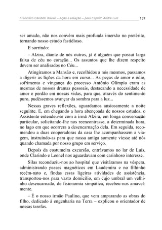 Francisco Cândido Xavier – Ação e Reação – pelo Espírito André Luiz

137

ser amado, não nos convém mais profunda imersão no pretérito,
tornando nosso estudo fastidioso.
E sorrindo:
– Alzira, diante de nós outros, já é alguém que possui larga
faixa de céu no coração... Os assuntos que lhe dizem respeito
devem ser analisados no Céu...
Atingíramos a Mansão e, recolhidos a nós mesmos, passamos
a digerir as lições da hora em curso... As peças de amor e ódio,
sofrimento e vingança do processo Antônio Olímpio eram as
mesmas de nossos dramas pessoais, destacando a necessidade de
amor e perdão em nossas vidas, para que, através do sentimento
puro, pudéssemos avançar da sombra para a luz...
Nessas graves reflexões, aguardamos ansiosamente a noite
seguinte. E, em chegando a hora abençoada de nossos estudos, o
Assistente entendeu-se com a irmã Alzira, em longa conversação
particular, solicitando-lhe nos reencontrasse, a determinada hora,
no lago em que ocorrera a desencarnação dela. Em seguida, recomendou a duas cooperadoras da casa lhe acompanhassem a viagem, instruindo-as para que nossa amiga somente viesse até nós
quando chamada por nosso grupo em serviço.
Depois da costumeira excursão, entrávamos no lar de Luís,
onde Clarindo e Leonel nos aguardavam com carinhoso interesse.
Silas reconduziu-nos ao hospital que visitáramos na véspera,
administrando passes magnéticos em Laudemira e no filhinho
recém-nato e, findas essas ligeiras atividades de assistência,
transportou-nos para vasto domicílio, em cujo umbral um velhinho desencarnado, de fisionomia simpática, recebeu-nos amavelmente.
– É o nosso irmão Paulino, que vem amparando as obras do
filho, dedicado à engenharia na Terra – explicou o orientador de
nossas tarefas.

 