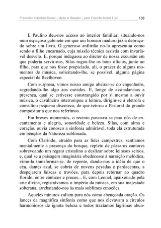 Francisco Cândido Xavier – Ação e Reação – pelo Espírito André Luiz

138

E Paulino deu-nos acesso ao interior familiar, situando-nos
num espaçoso gabinete em que um homem maduro jazia debruçado sobre um livro. O generoso anfitrião no-lo apresentou como
sendo o filho encarnado, cuja missão técnica assistia com invariável desvelo. E, porque indagasse ao diretor de nossa excursão em
que poderia servir-nos, Silas rogou-lhe os bons ofícios, junto ao
filho, para que nos fosse propiciado, ali, o prazer de alguns momentos de música, solicitando-lhe, se possível, alguma página
especial de Beethoven.
Com surpresa, vimos nosso amigo abeirar-se do engenheiro,
segredando-lhe algo aos ouvidos. E, longe de assinalar-nos a
presença, qual se estivesse constrangido por si mesmo a ouvir
música, o cavalheiro interrompeu a leitura, dirigiu-se à eletrola e
consultou pequena discoteca, de que retirou a Pastoral do grande
compositor a que nos referimos.
Em breves momentos, o recinto povoava-se para nós de encantamento e alegria, sonoridade e beleza. Silas, com alma e
coração, ouvia conosco a sinfonia admirável, toda ela estruturada
em bênçãos da Natureza sublimada.
Com Clarindo, atraído para as lides campestres, sentíamos
mentalmente a presença do bosque, repleto de pássaros cantores
sobrevoando um regato cristalino a deslizar sobre leitosos seixos,
e, qual se a paisagem imaginária obedecesse à narração melódica,
vimo-la transformar-se, de repente, dando-nos a idéia de que o
céu, dantes azul, se cobria de nuvens pesadas e pardacentas, a
despejarem faíscas e trovões, para depois retornar ao quadro
florido, entre cânticos e preces... E, com Leonel, apaixonado pela
arte divina, registrávamos o império da música, em sua majestade
soberana, arrebatando-nos às mais sublimes emoções.
Aqueles minutos valiam para nós como abençoada oração. Os
lances da magnífica sinfonia como que nos elevavam a círculos
harmoniosos de ignota beleza e todos trazíamos lágrimas abun-

 