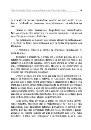 Francisco Cândido Xavier – Ação e Reação – pelo Espírito André Luiz

139

dantes, de vez que os encantadores acordes em movimento possuíam a faculdade de lavar-nos, miraculosamente, os refolhos do
ser.
Findas as notas derradeiras, despedimo-nos, maravilhados.
Nossos pensamentos vibravam em sintonia mais pura, e os nossos
corações pareciam mais fraternos.
Por solicitação de Leonel, que parecia atender instintivamente
à sugestão de Silas, demandamos o lago na velha propriedade dos
Olímpios.
O plenilúnio coroava o campo de prateadas fulgurações. A
noite ia alta...
Tomando a iniciativa, o irmão de Clarindo passou, então, a
relatar-nos quanto já sabíamos, detendo-se em copioso pranto, ao
referir-se à morte da cunhada, sobre quem atirara as farpas da sua
ira... Extremamente surpreendidos, Hilário e eu anotávamos a
paciente atenção de Silas em lhe ouvindo a confissão, qual se o
assunto lhe fora absoluta novidade.
Depois de mais de uma hora, em que nosso companheiro sofredor se mantivera com a palavra, o Assistente, em particular,
chamou-nos a mais nobre compreensão, declarando a Hilário e a
mim que o nosso amigo tinha necessidade de expungir do coração
ferido as suas dores, e que, de nossa parte, embora lhe conhecêssemos o drama intimo, não nos cabia cercear-lhe a confissão e sim
recolhê-la fraternalmente, partilhando-lhe a carga de aflição, para
que se lhe aliviassem as chagas do pensamento.
Logo após, Silas envolveu a ambos os irmãos numa interessante palestra, propondo-lhes o reajustamento por meio de luta
reparadora. Não desejariam retomar, porventura, o caminho terrestre? por que não abraçarem trabalho novo, buscando o renascimento na mesma família de que provinham? não seria mais
agradável e mais fácil conquistar a reconciliação e, com isso,

 