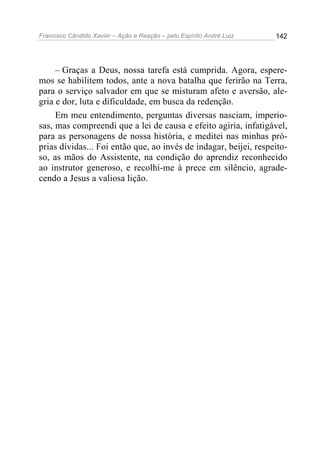 Francisco Cândido Xavier – Ação e Reação – pelo Espírito André Luiz

142

– Graças a Deus, nossa tarefa está cumprida. Agora, esperemos se habilitem todos, ante a nova batalha que ferirão na Terra,
para o serviço salvador em que se misturam afeto e aversão, alegria e dor, luta e dificuldade, em busca da redenção.
Em meu entendimento, perguntas diversas nasciam, imperiosas, mas compreendi que a lei de causa e efeito agiria, infatigável,
para as personagens de nossa história, e meditei nas minhas próprias dívidas... Foi então que, ao invés de indagar, beijei, respeitoso, as mãos do Assistente, na condição do aprendiz reconhecido
ao instrutor generoso, e recolhi-me à prece em silêncio, agradecendo a Jesus a valiosa lição.

 