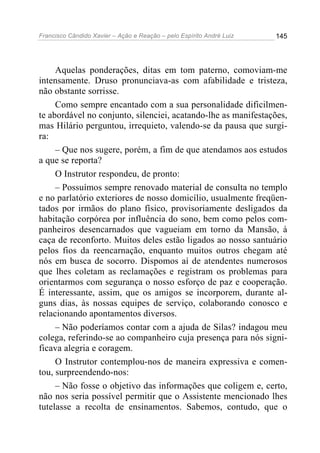 Francisco Cândido Xavier – Ação e Reação – pelo Espírito André Luiz

145

Aquelas ponderações, ditas em tom paterno, comoviam-me
intensamente. Druso pronunciava-as com afabilidade e tristeza,
não obstante sorrisse.
Como sempre encantado com a sua personalidade dificilmente abordável no conjunto, silenciei, acatando-lhe as manifestações,
mas Hilário perguntou, irrequieto, valendo-se da pausa que surgira:
– Que nos sugere, porém, a fim de que atendamos aos estudos
a que se reporta?
O Instrutor respondeu, de pronto:
– Possuímos sempre renovado material de consulta no templo
e no parlatório exteriores de nosso domicílio, usualmente freqüentados por irmãos do plano físico, provisoriamente desligados da
habitação corpórea por influência do sono, bem como pelos companheiros desencarnados que vagueiam em torno da Mansão, à
caça de reconforto. Muitos deles estão ligados ao nosso santuário
pelos fios da reencarnação, enquanto muitos outros chegam até
nós em busca de socorro. Dispomos aí de atendentes numerosos
que lhes coletam as reclamações e registram os problemas para
orientarmos com segurança o nosso esforço de paz e cooperação.
É interessante, assim, que os amigos se incorporem, durante alguns dias, às nossas equipes de serviço, colaborando conosco e
relacionando apontamentos diversos.
– Não poderíamos contar com a ajuda de Silas? indagou meu
colega, referindo-se ao companheiro cuja presença para nós significava alegria e coragem.
O Instrutor contemplou-nos de maneira expressiva e comentou, surpreendendo-nos:
– Não fosse o objetivo das informações que coligem e, certo,
não nos seria possível permitir que o Assistente mencionado lhes
tutelasse a recolta de ensinamentos. Sabemos, contudo, que o

 