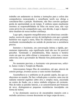 Francisco Cândido Xavier – Ação e Reação – pelo Espírito André Luiz

146

trabalho em andamento se destina a instruções para a esfera dos
companheiros reencarnados e semelhante tarefa nos obriga a
considerar-lhes a petição. Realmente, não lhes convém qualquer
perda de oportunidade ou de tempo. E embora sejam atualmente
enormes as responsabilidades de Silas em nossa casa, não vejo
como privá-los do companheiro que, sem dúvida, é aqui o depositário imediato de nossa melhor confiança.
Logo após, enquanto mergulhávamos em silenciosas considerações, acerca do seguro serviço de inteligência com que o grande
benfeitor nos seguia a meta, Silas foi chamado à nossa presença,
recebendo recomendações no sentido de prestar-nos a assistência
precisa.
Instrutor e Assistente, em conversação íntima e rápida, permutaram impressões, cuja significação total não nos foi possível
perceber. Terminado o entendimento, Silas marcou o horário
exato em que nos cabia efetuar o reencontro e, com isso, a nossa
entrevista com o governador da Mansão fora praticamente encerrada.
No momento previsto, o Assistente veio procurar-nos, solícito. Íamos visitar o Templo da Mansão.
Atravessamos longas filas de corredores, até que, através de
estreito postigo, tivemos acesso a vasto recinto iluminado.
Assemelhava-se o ambiente ao de grande capela, das que conhecemos no mundo. De face voltada para o exterior, uma cruz de
radiante material argênteo sobre alva e simples mesa, encostada
ao centro do fundo, era o único símbolo religioso ali existente.
Mas de todas as paredes laterais, a se caracterizarem por brancura
de neve, distinguiam-se pequenas reentrâncias insculpidas em
forma de nichos.
A luz dominante casava-se de encantadora maneira com a
melodia cariciosa a ressoar docemente no largo corpo da nave...

 