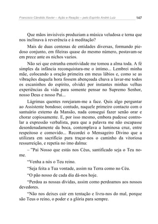 Francisco Cândido Xavier – Ação e Reação – pelo Espírito André Luiz

147

Que mãos invisíveis produziam a música veludosa e terna que
nos inclinava à reverência e à meditação?
Mais de duas centenas de entidades diversas, formando piedoso conjunto, em fileiras quase do mesmo número, postavam-se
em prece ante os nichos vazios.
Não sei que estranha emotividade me tomou a alma toda. A fé
simples da infância reconquistara-me o intimo... Lembrei minha
mãe, colocando a oração primeira em meus lábios e, como se as
vibrações daquela hora fossem abençoada chuva a lavar-me todos
os escaninhos do espírito, olvidei por instantes minhas velhas
experiências da vida para somente pensar no Supremo Senhor,
nosso Deus e nosso Pai...
Lágrimas quentes rorejaram-me a face. Quis algo perguntar
ao Assistente bondoso; contudo, naquele primeiro contacto com o
santuário externo da Mansão, nada consegui fazer senão orar e
chorar copiosamente. E, por isso mesmo, embora pudesse controlar a expressão verbalista, para que a palavra me não escapasse
desordenadamente da boca, contemplava a luminosa cruz, entre
respeitoso e comovido... Recordei o Mensageiro Divino que a
utilizara em sacrifício para traçar-nos o caminho da vitoriosa
ressurreição, e repetia no imo dalma:
– ”Pai Nosso que estás nos Céus, santificado seja o Teu nome.
“Venha a nós o Teu reino.
“Seja feita a Tua vontade, assim na Terra como no Céu.
“O pão nosso de cada dia dá-nos hoje.
“Perdoa as nossas dívidas, assim como perdoamos aos nossos
devedores.
“Não nos deixes cair em tentação e livra-nos do mal, porque
são Teus o reino, o poder e a glória para sempre.

 