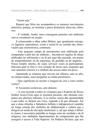 Francisco Cândido Xavier – Ação e Reação – pelo Espírito André Luiz

148

“Assim seja.”
Reparei que Silas me acompanhava os menores movimentos
interiores, porque, ao terminar a prece dominical, disse-me, afetuoso:
– É verdade, André, raros conseguem penetrar este ambiente
sem se escudarem na oração.
E relanceando o olhar sobre Hilário, que igualmente enxugava lágrimas espontâneas, como a incluí-lo no carinho das observações que exteriorizava, continuou:
– Este pequeno campo de pensamento está sublimado pela
compunção e pela dor de milhares... Incontáveis legiões de almas
edificadas no sofrimento e na fé por aqui hão passado, em pranto
de arrependimento ou de esperança, de gratidão ou de angústia...
Nosso templo interno, de cujos serviços vocês já participaram,
funciona qual se fora o vivo coração de nossa casa, enquanto que
este santuário exterior é o símbolo das nossas mãos em prece.
Apontando as criaturas que oravam em silêncio, ante os altares despovoados, ousei perguntar ao irmão prestimoso:
– Que significam no recinto a imagem da cruz e estes nichos
vazios?
O Assistente esclareceu, sem demora:
– A cruz recorda a todos os visitantes que o Espírito de Nosso
Senhor Jesus-Cristo aqui se encontra presente, não obstante estejamos nos abismos infernais. E os nichos vazios dão oportunidade
a que todos se dirijam aos Céus, segundo a fé que abraçam. Até
que a alma obtenha a Sabedoria Infinita é indispensável caminhe
na longa estrada dos símbolos de alfabetização e cultura que a
dirigem na senda de elevação intelectual, e, até que atinja o Infinito Amor, é necessário palmilhe as longas rotas da caridade e da fé
religiosa, nos múltiplos departamentos da compreensão que lhe
assegura o acesso à Vida Superior. Os Poderes Divinos, que nos

 