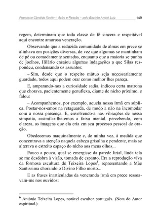 Francisco Cândido Xavier – Ação e Reação – pelo Espírito André Luiz

149

regem, determinam que toda classe de fé sincera e respeitável
aqui encontre amorosa veneração.
Observando que a reduzida comunidade de almas em prece se
alinhava em posições diversas, de vez que algumas se mantinham
de pé ou comodamente sentadas, enquanto que a maioria se punha
de joelhos, Hilário ensaiou algumas indagações a que Silas respondeu, condensando os assuntos:
– Sim, desde que o respeito mútuo seja necessariamente
guardado, todos aqui podem orar como melhor lhes pareça.
E, amparando-nos a curiosidade sadia, indicou certa matrona
que chorava, pacientemente genuflexa, diante de nicho próximo, e
falou:
– Acompanhemos, por exemplo, aquela nossa irmã em súplica. Postar-nos-emos na retaguarda, de modo a não na incomodar
com a nossa presença. E, envolvendo-a nas vibrações de nossa
simpatia, assimilar-lhe-emos a faixa mental, percebendo, com
clareza, as imagens que ela cria em seu processo pessoal de oração.
Obedecemos maquinalmente e, de minha vez, à medida que
concentrava a atenção naquela cabeça grisalha e pendente, mais se
alterava o estreito espaço do nicho aos meus olhos...
Pouco a pouco, qual se emergisse da parede lirial, linda tela
se me desdobra à visão, tomada de espanto. Era a reprodução viva
da formosa escultura de Teixeira Lopes6, representando a Mãe
Santíssima chorando o Divino Filho morto...
E as frases inarticuladas da veneranda irmã em prece ressoavam-me nos ouvidos:

6

António Teixeira Lopes, notável escultor português. (Nota do Autor
espiritual.)

 