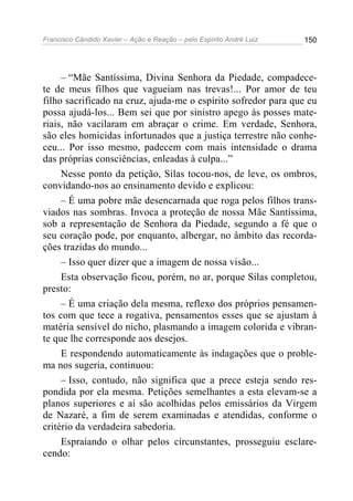 Francisco Cândido Xavier – Ação e Reação – pelo Espírito André Luiz

150

– “Mãe Santíssima, Divina Senhora da Piedade, compadecete de meus filhos que vagueiam nas trevas!... Por amor de teu
filho sacrificado na cruz, ajuda-me o espírito sofredor para que eu
possa ajudá-los... Bem sei que por sinistro apego às posses materiais, não vacilaram em abraçar o crime. Em verdade, Senhora,
são eles homicidas infortunados que a justiça terrestre não conheceu... Por isso mesmo, padecem com mais intensidade o drama
das próprias consciências, enleadas à culpa...”
Nesse ponto da petição, Silas tocou-nos, de leve, os ombros,
convidando-nos ao ensinamento devido e explicou:
– É uma pobre mãe desencarnada que roga pelos filhos transviados nas sombras. Invoca a proteção de nossa Mãe Santíssima,
sob a representação de Senhora da Piedade, segundo a fé que o
seu coração pode, por enquanto, albergar, no âmbito das recordações trazidas do mundo...
– Isso quer dizer que a imagem de nossa visão...
Esta observação ficou, porém, no ar, porque Silas completou,
presto:
– É uma criação dela mesma, reflexo dos próprios pensamentos com que tece a rogativa, pensamentos esses que se ajustam à
matéria sensível do nicho, plasmando a imagem colorida e vibrante que lhe corresponde aos desejos.
E respondendo automaticamente às indagações que o problema nos sugeria, continuou:
– Isso, contudo, não significa que a prece esteja sendo respondida por ela mesma. Petições semelhantes a esta elevam-se a
planos superiores e aí são acolhidas pelos emissários da Virgem
de Nazaré, a fim de serem examinadas e atendidas, conforme o
critério da verdadeira sabedoria.
Espraiando o olhar pelos circunstantes, prosseguiu esclarecendo:

 