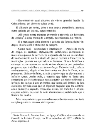 Francisco Cândido Xavier – Ação e Reação – pelo Espírito André Luiz

151

– Encontram-se aqui devotos de vários grandes heróis do
Cristianismo, em diversos cultos de fé.
E olhando em torno, com a sua ampla experiência apontou
outra senhora em oração, acrescentando:
– Ali temos nobre matrona exorando a proteção de Teresinha
de Lisieux7, a doce monja do Carmelo, desencarnada na França.
– E a mensagem dela alcança o coração da famosa freira? indagou Hilário com o otimismo de sempre.
– Como não? – respondeu o interlocutor. – Depois da morte
do corpo, as criaturas efetivamente santificadas encontram as
mais altas quotas de serviço, na expansão da luz ou da caridade,
do conhecimento ou da virtude, de que se fizeram a fonte viva de
inspiração, quando no aprendizado humano. O céu beatífico e
estanque existe apenas na mente ociosa daqueles que pretendem
progresso sem trabalho e paz sem esforço. Tudo é criação, beleza,
aprimoramento, alegria e luz incessantes na obra de Deus, a expressar-se, divina e infinita, através daqueles que se elevam para o
Infinito Amor. Assim pois, o coração que deixe na Terra uma
sementeira de fé e abnegação passa a nutrir, do plano espiritual, a
lavoura das idéias e dos exemplos que legou aos irmãos de luta
evolutiva, lavoura essa que se expande naqueles que lhe continuam o ministério sagrado, crescendo, assim, em trabalho e influência para o bem, no setor de ação iluminativa e santificante que o
Senhor lhe confia.
Meu companheiro, que assinalava o esclarecimento com tanta
atenção quanto eu mesmo, obtemperou:

7

Santa Teresa do Menino Jesus, na Igreja Católica, desencarnada no
Carmelo de Lisleux, França, em 30 de setembro de 1897. – (Nota do
Autor espiritual.)

 