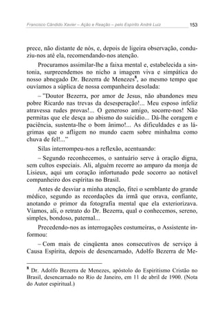Francisco Cândido Xavier – Ação e Reação – pelo Espírito André Luiz

153

prece, não distante de nós, e, depois de ligeira observação, conduziu-nos até ela, recomendando-nos atenção.
Procuramos assimilar-lhe a faixa mental e, estabelecida a sintonia, surpreendemos no nicho a imagem viva e simpática do
nosso abnegado Dr. Bezerra de Menezes8, ao mesmo tempo que
ouvíamos a súplica de nossa companheira desolada:
– ”Doutor Bezerra, por amor de Jesus, não abandones meu
pobre Ricardo nas trevas da desesperação!... Meu esposo infeliz
atravessa rudes provas!... O generoso amigo, socorre-nos! Não
permitas que ele desça ao abismo do suicídio... Dá-lhe coragem e
paciência, sustenta-lhe o bom ânimo!... As dificuldades e as lágrimas que o afligem no mundo caem sobre minhalma como
chuva de fel!...”
Silas interrompeu-nos a reflexão, acentuando:
– Segundo reconhecemos, o santuário serve à oração digna,
sem cultos especiais. Ali, alguém recorre ao amparo da monja de
Lisieux, aqui um coração infortunado pede socorro ao notável
companheiro dos espíritas no Brasil.
Antes de desviar a minha atenção, fitei o semblante do grande
médico, segundo as recordações da irmã que orava, confiante,
anotando o primor da fotografia mental que ela exteriorizava.
Víamos, ali, o retrato do Dr. Bezerra, qual o conhecemos, sereno,
simples, bondoso, paternal...
Precedendo-nos as interrogações costumeiras, o Assistente informou:
– Com mais de cinqüenta anos consecutivos de serviço à
Causa Espírita, depois de desencarnado, Adolfo Bezerra de Me8

Dr. Adolfo Bezerra de Menezes, apóstolo do Espiritismo Cristão no
Brasil, desencarnado no Rio de Janeiro, em 11 de abril de 1900. (Nota
do Autor espiritual.)

 