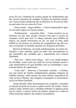 Francisco Cândido Xavier – Ação e Reação – pelo Espírito André Luiz

154

nezes fez jus à formação de extensa equipe de colaboradores que
lhe servem à bandeira de caridade. Centenas de Espíritos estudiosos e benevolentes obedecem-lhe às diretrizes na lavoura do bem,
na qual opera ele em nome do Cristo.
– Desse modo – alegou Hilário –, é fácil compreendê-lo agindo em tantos lugares ao mesmo tempo...
– Perfeitamente – concordou Silas. – Como acontece na radiofonia, em que uma estação emissora está para os postos de
recepção, assim qual uma só cabeça pensante para milhões de
braços, um grande missionário da luz, em ação no bem, pode
refletir-se em dezenas ou centenas de companheiros que lhe acatam a orientação no trabalho ajustado aos desígnios do Senhor.
Bezerra de Menezes, invocado carinhosamente, em tantas instituições e lares espíritas, ajuda em todos eles, pessoalmente ou
por intermédio das entidades que o representam com extrema
fidelidade.
– Para isso – aduziu meu colega – terá o seu campo próprio
de atividade, assim como um chefe de serviço humano possui a
sede administrativa da qual distribui com os comandados o pensamento diretor da organização...
– Como não? – falou-nos o Assistente, sorrindo – o Senhor,
que tem meios de instalar condignamente qualquer dirigente de
trabalho humano, ainda mesmo nas mais ínfimas experiências da
vida social no Planeta, não relegaria à intempérie os missionários
da luz no Plano Espiritual.
Assim dizendo, Silas discretamente nos compelia a caminhar
na direção da porta de acesso ao pátio exterior do templo. Alcançando a saída, notamos que a claridade ambiente se apagava quase
que de chofre, a poucos metros do pórtico, dando-nos a idéia de
sofrer tremendo impacto das sombras circundantes.

 