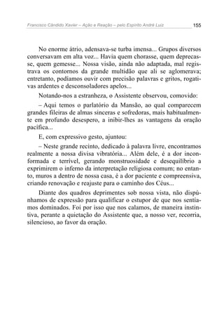 Francisco Cândido Xavier – Ação e Reação – pelo Espírito André Luiz

155

No enorme átrio, adensava-se turba imensa... Grupos diversos
conversavam em alta voz... Havia quem chorasse, quem deprecasse, quem gemesse... Nossa visão, ainda não adaptada, mal registrava os contornos da grande multidão que ali se aglomerava;
entretanto, podíamos ouvir com precisão palavras e gritos, rogativas ardentes e desconsoladores apelos...
Notando-nos a estranheza, o Assistente observou, comovido:
– Aqui temos o parlatório da Mansão, ao qual comparecem
grandes fileiras de almas sinceras e sofredoras, mais habitualmente em profundo desespero, a inibir-lhes as vantagens da oração
pacífica...
E, com expressivo gesto, ajuntou:
– Neste grande recinto, dedicado à palavra livre, encontramos
realmente a nossa divisa vibratória... Além dele, é a dor inconformada e terrível, gerando monstruosidade e desequilíbrio a
exprimirem o inferno da interpretação religiosa comum; no entanto, muros a dentro de nossa casa, é a dor paciente e compreensiva,
criando renovação e reajuste para o caminho dos Céus...
Diante dos quadros deprimentes sob nossa vista, não dispúnhamos de expressão para qualificar o estupor de que nos sentíamos dominados. Foi por isso que nos calamos, de maneira instintiva, perante a quietação do Assistente que, a nosso ver, recorria,
silencioso, ao favor da oração.

 