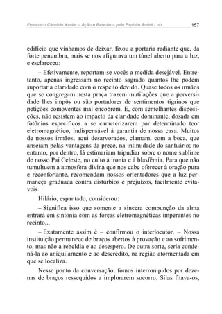Francisco Cândido Xavier – Ação e Reação – pelo Espírito André Luiz

157

edifício que vínhamos de deixar, fixou a portaria radiante que, da
forte penumbra, mais se nos afigurava um túnel aberto para a luz,
e esclareceu:
– Efetivamente, reportam-se vocês a medida desejável. Entretanto, apenas ingressam no recinto sagrado quantos lhe podem
suportar a claridade com o respeito devido. Quase todos os irmãos
que se congregam nesta praça trazem mutilações que a perversidade lhes impôs ou são portadores de sentimentos tigrinos que
petições comoventes mal encobrem. E, com semelhantes disposições, não resistem ao impacto da claridade dominante, dosada em
fotônios específicos a se caracterizarem por determinado teor
eletromagnético, indispensável à garantia de nossa casa. Muitos
de nossos irmãos, aqui desarvorados, clamam, com a boca, que
anseiam pelas vantagens da prece, na intimidade do santuário; no
entanto, por dentro, lá estimariam tripudiar sobre o nome sublime
de nosso Pai Celeste, no culto à ironia e à blasfêmia. Para que não
tumultuem a atmosfera divina que nos cabe oferecer à oração pura
e reconfortante, recomendam nossos orientadores que a luz permaneça graduada contra distúrbios e prejuízos, facilmente evitáveis.
Hilário, espantado, considerou:
– Significa isso que somente a sincera compunção da alma
entrará em sintonia com as forças eletromagnéticas imperantes no
recinto...
– Exatamente assim é – confirmou o interlocutor. – Nossa
instituição permanece de braços abertos à provação e ao sofrimento, mas não à rebeldia e ao desespero. De outra sorte, seria condená-la ao aniquilamento e ao descrédito, na região atormentada em
que se localiza.
Nesse ponto da conversação, fomos interrompidos por dezenas de braços ressequidos a implorarem socorro. Silas fitava-os,

 