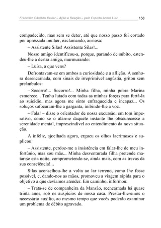 Francisco Cândido Xavier – Ação e Reação – pelo Espírito André Luiz

158

compadecido, mas sem se deter, até que nosso passo foi cortado
por apressada mulher, exclamando, ansiosa:
– Assistente Silas! Assistente Silas!...
Nosso amigo identificou-a, porque, parando de súbito, estendeu-lhe a destra amiga, murmurando:
– Luísa, a que vens?
Defrontavam-se em ambos a curiosidade e a aflição. A senhora desencarnada, com sinais de irreprimível angústia, gritou sem
preâmbulos:
– Socorro!... Socorro!... Minha filha, minha pobre Marina
esmorece... Tenho lutado com todas as minhas forças para furtá-la
ao suicídio, mas agora me sinto enfraquecida e incapaz... Os
soluços sufocaram-lhe a garganta, inibindo-lhe a voz.
– Fala! – disse o orientador de nossa excursão, em tom imperativo, como se o alarme daquele instante lhe obscurecesse a
serenidade mental, imprescindível ao entendimento da nova situação.
A infeliz, ajoelhada agora, ergueu os olhos lacrimosos e suplicou:
– Assistente, perdoe-me a insistência em falar-lhe de meu infortúnio, mas sou mãe... Minha desventurada filha pretende matar-se esta noite, comprometendo-se, ainda mais, com as trevas da
sua consciência!...
Silas aconselhou-lhe a volta ao lar terreno, como lhe fosse
possível, e, dando-nos as mãos, promoveu a viagem rápida para o
objetivo a que devíamos atender. Em caminho, informou:
– Trata-se de companheira da Mansão, reencarnada há quase
trinta anos, sob os auspícios de nossa casa. Prestar-lhe-emos o
necessário auxílio, ao mesmo tempo que vocês poderão examinar
um problema de débito agravado.

 