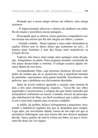 Francisco Cândido Xavier – Ação e Reação – pelo Espírito André Luiz

159

Notando que o nosso amigo entrara em silêncio, meu colega
externou:
– É impressionante observar o número de mulheres em trabalho de oração e assistência nessas paragens...
Preocupado qual se achava, nosso generoso companheiro tentou ensaiar um sorriso que lhe não chegou aos lábios, e juntou:
– Grande verdade... Raras esposas e raras mães demandam às
regiões felizes sem os doces afetos que acalentam no seio... O
imenso amor feminino é uma das forças mais respeitáveis na
Criação divina.
Todavia, não houve mais tempo para qualquer outra divagação. Atingíramos no plano físico pequena moradia constituída de
três peças desataviadas e estreitas. O relógio acusava alguns minutos depois de zero hora.
Acompanhando Silas, cuja presença deslocou diversas entidades da sombra que ali se ajuntavam com a manifesta intenção
de perturbar, ingressamos num quarto humilde. Percebemos, sem
palavras, que o problema era efetivamente desolador.
Junto de jovem senhora agoniada e exausta, uma menina de
dois a três anos choramingava, inquieta... Via-se-lhe nos olhos
esgazeados e inconscientes o estigma dos que foram marcados por
irremediável sofrimento ao nascer. Contudo, através da preocupação indisfarçável de Silas, era fácil reconhecer que a pobre senhora era o caso mais urgente para os nossos cuidados.
A infeliz, de joelhos, beijava sofregamente a pequenina, mostrando a indefinível angústia dos que se despedem para sempre.
Logo após, em movimento rápido, tomou de um copo em que se
encontrava beberagem cujo teor tóxico não nos deixava qualquer
dúvida. Antes, porém, de colá-lo à boca em febre, eis que o Assistente lhe disse em voz segura:

 
