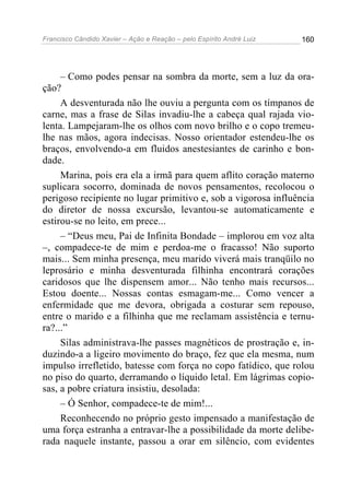 Francisco Cândido Xavier – Ação e Reação – pelo Espírito André Luiz

160

– Como podes pensar na sombra da morte, sem a luz da oração?
A desventurada não lhe ouviu a pergunta com os tímpanos de
carne, mas a frase de Silas invadiu-lhe a cabeça qual rajada violenta. Lampejaram-lhe os olhos com novo brilho e o copo tremeulhe nas mãos, agora indecisas. Nosso orientador estendeu-lhe os
braços, envolvendo-a em fluidos anestesiantes de carinho e bondade.
Marina, pois era ela a irmã para quem aflito coração materno
suplicara socorro, dominada de novos pensamentos, recolocou o
perigoso recipiente no lugar primitivo e, sob a vigorosa influência
do diretor de nossa excursão, levantou-se automaticamente e
estirou-se no leito, em prece...
– “Deus meu, Pai de Infinita Bondade – implorou em voz alta
–, compadece-te de mim e perdoa-me o fracasso! Não suporto
mais... Sem minha presença, meu marido viverá mais tranqüilo no
leprosário e minha desventurada filhinha encontrará corações
caridosos que lhe dispensem amor... Não tenho mais recursos...
Estou doente... Nossas contas esmagam-me... Como vencer a
enfermidade que me devora, obrigada a costurar sem repouso,
entre o marido e a filhinha que me reclamam assistência e ternura?...”
Silas administrava-lhe passes magnéticos de prostração e, induzindo-a a ligeiro movimento do braço, fez que ela mesma, num
impulso irrefletido, batesse com força no copo fatídico, que rolou
no piso do quarto, derramando o líquido letal. Em lágrimas copiosas, a pobre criatura insistiu, desolada:
– Ó Senhor, compadece-te de mim!...
Reconhecendo no próprio gesto impensado a manifestação de
uma força estranha a entravar-lhe a possibilidade da morte deliberada naquele instante, passou a orar em silêncio, com evidentes

 