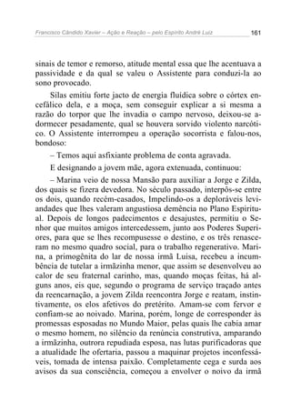 Francisco Cândido Xavier – Ação e Reação – pelo Espírito André Luiz

161

sinais de temor e remorso, atitude mental essa que lhe acentuava a
passividade e da qual se valeu o Assistente para conduzi-la ao
sono provocado.
Silas emitiu forte jacto de energia fluídica sobre o córtex encefálico dela, e a moça, sem conseguir explicar a si mesma a
razão do torpor que lhe invadia o campo nervoso, deixou-se adormecer pesadamente, qual se houvera sorvido violento narcótico. O Assistente interrompeu a operação socorrista e falou-nos,
bondoso:
– Temos aqui asfixiante problema de conta agravada.
E designando a jovem mãe, agora extenuada, continuou:
– Marina veio de nossa Mansão para auxiliar a Jorge e Zilda,
dos quais se fizera devedora. No século passado, interpôs-se entre
os dois, quando recém-casados, Impelindo-os a deploráveis leviandades que lhes valeram angustiosa demência no Plano Espiritual. Depois de longos padecimentos e desajustes, permitiu o Senhor que muitos amigos intercedessem, junto aos Poderes Superiores, para que se lhes recompusesse o destino, e os três renasceram no mesmo quadro social, para o trabalho regenerativo. Marina, a primogênita do lar de nossa irmã Luisa, recebeu a incumbência de tutelar a irmãzinha menor, que assim se desenvolveu ao
calor de seu fraternal carinho, mas, quando moças feitas, há alguns anos, eis que, segundo o programa de serviço traçado antes
da reencarnação, a jovem Zilda reencontra Jorge e reatam, instintivamente, os elos afetivos do pretérito. Amam-se com fervor e
confiam-se ao noivado. Marina, porém, longe de corresponder às
promessas esposadas no Mundo Maior, pelas quais lhe cabia amar
o mesmo homem, no silêncio da renúncia construtiva, amparando
a irmãzinha, outrora repudiada esposa, nas lutas purificadoras que
a atualidade lhe ofertaria, passou a maquinar projetos inconfessáveis, tomada de intensa paixão. Completamente cega e surda aos
avisos da sua consciência, começou a envolver o noivo da irmã

 