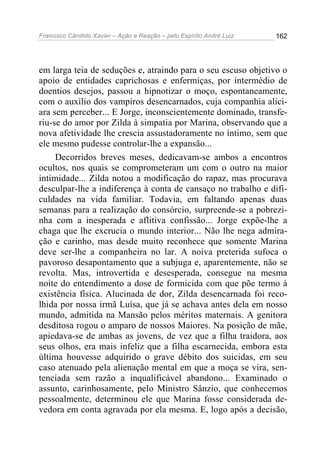 Francisco Cândido Xavier – Ação e Reação – pelo Espírito André Luiz

162

em larga teia de seduções e, atraindo para o seu escuso objetivo o
apoio de entidades caprichosas e enfermiças, por intermédio de
doentios desejos, passou a hipnotizar o moço, espontaneamente,
com o auxílio dos vampiros desencarnados, cuja companhia aliciara sem perceber... E Jorge, inconscientemente dominado, transferiu-se do amor por Zilda à simpatia por Marina, observando que a
nova afetividade lhe crescia assustadoramente no íntimo, sem que
ele mesmo pudesse controlar-lhe a expansão...
Decorridos breves meses, dedicavam-se ambos a encontros
ocultos, nos quais se comprometeram um com o outro na maior
intimidade... Zilda notou a modificação do rapaz, mas procurava
desculpar-lhe a indiferença à conta de cansaço no trabalho e dificuldades na vida familiar. Todavia, em faltando apenas duas
semanas para a realização do consórcio, surpreende-se a pobrezinha com a inesperada e aflitiva confissão... Jorge expõe-lhe a
chaga que lhe excrucia o mundo interior... Não lhe nega admiração e carinho, mas desde muito reconhece que somente Marina
deve ser-lhe a companheira no lar. A noiva preterida sufoca o
pavoroso desapontamento que a subjuga e, aparentemente, não se
revolta. Mas, introvertida e desesperada, consegue na mesma
noite do entendimento a dose de formicida com que põe termo à
existência física. Alucinada de dor, Zilda desencarnada foi recolhida por nossa irmã Luísa, que já se achava antes dela em nosso
mundo, admitida na Mansão pelos méritos maternais. A genitora
desditosa rogou o amparo de nossos Maiores. Na posição de mãe,
apiedava-se de ambas as jovens, de vez que a filha traidora, aos
seus olhos, era mais infeliz que a filha escarnecida, embora esta
última houvesse adquirido o grave débito dos suicidas, em seu
caso atenuado pela alienação mental em que a moça se vira, sentenciada sem razão a inqualificável abandono... Examinado o
assunto, carinhosamente, pelo Ministro Sânzio, que conhecemos
pessoalmente, determinou ele que Marina fosse considerada devedora em conta agravada por ela mesma. E, logo após a decisão,

 