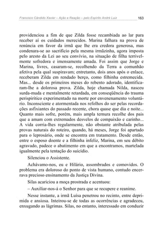 Francisco Cândido Xavier – Ação e Reação – pelo Espírito André Luiz

163

providenciou a fim de que Zilda fosse recambiada ao lar para
receber aí os cuidados merecidos. Marina falhara na prova de
renúncia em favor da irmã que lhe era credora generosa, mas
condenara-se ao sacrifício pela mesma irmãzinha, agora imposta
pelo aresto da Lei ao seu convívio, na situação de filha terrivelmente sofredora e imensamente amada. Foi assim que Jorge e
Marina, livres, casaram-se, recolhendo da Terra a comunhão
afetiva pela qual suspiravam; entretanto, dois anos após o enlace,
receberam Zilda em rendado berço, como filhinha estremecida.
Mas... desde os primeiros meses do rebento adorado, identificaram-lhe a dolorosa prova. Zilda, hoje chamada Nilda, nasceu
surda-muda e mentalmente retardada, em conseqüência do trauma
perispirítico experimentado na morte por envenenamento voluntário. Inconsciente e atormentada nos refolhos do ser pelas recordações asfixiantes do passado recente, chora quase que dia e noite...
Quanto mais sofre, porém, mais ampla ternura recolhe dos pais
que a amam com extremados desvelos de compaixão e carinho...
A vida corria-lhes regularmente, não obstante atribulada pelas
provas naturais do roteiro, quando, há meses, Jorge foi apartado
para o leprosário, onde se encontra em tratamento. Desde então,
entre o esposo doente e a filhinha infeliz, Marina, em seu débito
agravado, padece o abatimento em que a encontramos, martelada
igualmente pela tentação do suicídio.
Silenciou o Assistente.
Achávamo-nos, eu e Hilário, assombrados e comovidos. O
problema era doloroso do ponto de vista humano, contudo encerrava precioso ensinamento da Justiça Divina.
Silas acariciou a moça prostrada e acentuou:
– Auxiliar-nos-á o Senhor para que se recupere e reanime.
Nesse instante, a irmã Luísa penetrou no recinto, entre deprimida e ansiosa. Inteirou-se de todas as ocorrências e agradeceu,
enxugando as lágrimas. Silas, no entanto, interessado em conduzir

 