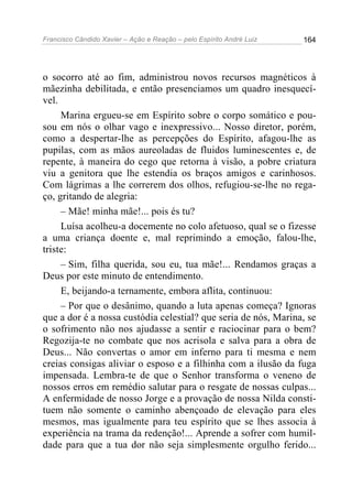 Francisco Cândido Xavier – Ação e Reação – pelo Espírito André Luiz

164

o socorro até ao fim, administrou novos recursos magnéticos à
mãezinha debilitada, e então presenciamos um quadro inesquecível.
Marina ergueu-se em Espírito sobre o corpo somático e pousou em nós o olhar vago e inexpressivo... Nosso diretor, porém,
como a despertar-lhe as percepções do Espírito, afagou-lhe as
pupilas, com as mãos aureoladas de fluidos luminescentes e, de
repente, à maneira do cego que retorna à visão, a pobre criatura
viu a genitora que lhe estendia os braços amigos e carinhosos.
Com lágrimas a lhe correrem dos olhos, refugiou-se-lhe no regaço, gritando de alegria:
– Mãe! minha mãe!... pois és tu?
Luísa acolheu-a docemente no colo afetuoso, qual se o fizesse
a uma criança doente e, mal reprimindo a emoção, falou-lhe,
triste:
– Sim, filha querida, sou eu, tua mãe!... Rendamos graças a
Deus por este minuto de entendimento.
E, beijando-a ternamente, embora aflita, continuou:
– Por que o desânimo, quando a luta apenas começa? Ignoras
que a dor é a nossa custódia celestial? que seria de nós, Marina, se
o sofrimento não nos ajudasse a sentir e raciocinar para o bem?
Regozija-te no combate que nos acrisola e salva para a obra de
Deus... Não convertas o amor em inferno para ti mesma e nem
creias consigas aliviar o esposo e a filhinha com a ilusão da fuga
impensada. Lembra-te de que o Senhor transforma o veneno de
nossos erros em remédio salutar para o resgate de nossas culpas...
A enfermidade de nosso Jorge e a provação de nossa Nilda constituem não somente o caminho abençoado de elevação para eles
mesmos, mas igualmente para teu espírito que se lhes associa à
experiência na trama da redenção!... Aprende a sofrer com humildade para que a tua dor não seja simplesmente orgulho ferido...

 