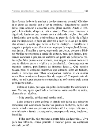 Francisco Cândido Xavier – Ação e Reação – pelo Espírito André Luiz

165

Que fizeste do brio de mulher e do devotamento de mãe? Olvidaste o culto da oração que o lar te ensinou? Enganaste-te, assim
tanto, para abraçar a covardia como glória moral? Ainda é tempo!... Levanta-te, desperta, luta e vive!... Vive para recuperar a
dignidade feminina que tisnaste com a nódoa da traição... Recorda
a irmãzinha que partiu, acabrunhada ao peso do fardo de aflição
que lhe impuseste, e paga em desvelo e sacrifício, ao pé da filhinha doente, a conta que deves à Eterna Justiça!... Humilha-te e
resgata a própria consciência, com o preço da expiação dolorosa,
mas justa... Trabalha e serve, esperando em Jesus, porque o Divino Médico te restituirá a saúde do esposo, para que, juntos, possamos conduzir a pequenina enferma ao porto da necessária restauração. Não penses estar sozinha, nas longas e ermas noites em
que te divides entre a vigília e a desolação!... Comungamos os
mesmos sonhos, partilhamos as mesmas lutas!... Que paraíso
haverá para os corações maternos que choram, além do túmulo,
senão a presença dos filhos abençoados, embora esses muitas
vezes lhes ocasionem longos dias de angústia? Compadece-te de
mim, tua mãe, por enquanto sentenciada ao sofrimento pelo amor
com que te ama!...
Calou-se Luísa, pois que singultos incessantes lhe abafaram a
voz. Marina, agora ajoelhada e lacrimosa, osculava-lhe as mãos,
clamando em súplica:
– Mãe querida, perdoa-me! perdoa-me!...
Luísa ergueu-a com esforço e, dando-nos idéia dos calvários
maternais que costumam prender as grandes mulheres, depois da
morte, conduziu-a em passos vacilantes até à criança enferma e,
acarinhando a fronte da pequenina, empapada de suor, implorou,
humilde:
– Filha querida, não procures a porta falsa da deserção... Vive
para tua filhinha, como permite o Senhor possa eu continuar
vivendo por ti!...

 