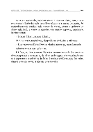 Francisco Cândido Xavier – Ação e Reação – pelo Espírito André Luiz

166

A moça, renovada, rojou-se sobre a menina triste, mas, como
se a emotividade daquela hora lhe sufocasse a mente desperta, foi
repentinamente atraída pelo corpo de carne, como o grânulo de
ferro pelo ímã, e vimo-la acordar, em pranto copioso, bradando,
inconsciente:
– Minha filha!... minha filha!...
O Assistente, respeitoso, despediu-se de Luísa e afirmou:
– Louvado seja Deus! Nossa Marina ressurge, transformada.
Afastamo-nos sem palavras.
Lá fora, no céu, nuvens distantes coroavam-se de luz aos clarões purpúreos da aurora e, de alma embriagada de reconhecimento e esperança, meditei na Infinita Bondade de Deus, que faz raiar,
depois de cada noite, a bênção de novo dia.

 