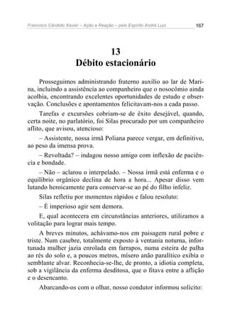 Francisco Cândido Xavier – Ação e Reação – pelo Espírito André Luiz

167

13
Débito estacionário
Prosseguimos administrando fraterno auxílio ao lar de Marina, incluindo a assistência ao companheiro que o nosocômio ainda
acolhia, encontrando excelentes oportunidades de estudo e observação. Conclusões e apontamentos felicitavam-nos a cada passo.
Tarefas e excursões cobriam-se de êxito desejável, quando,
certa noite, no parlatório, foi Silas procurado por um companheiro
aflito, que avisou, atencioso:
– Assistente, nossa irmã Poliana parece vergar, em definitivo,
ao peso da imensa prova.
– Revoltada? – indagou nosso amigo com inflexão de paciência e bondade.
– Não – aclarou o interpelado. – Nossa irmã está enferma e o
equilíbrio orgânico declina de hora a hora... Apesar disso vem
lutando heroicamente para conservar-se ao pé do filho infeliz.
Silas refletiu por momentos rápidos e falou resoluto:
– É imperioso agir sem demora.
E, qual acontecera em circunstâncias anteriores, utilizamos a
volitação para lograr mais tempo.
A breves minutos, achávamo-nos em paisagem rural pobre e
triste. Num casebre, totalmente exposto à ventania noturna, infortunada mulher jazia enrolada em farrapos, numa esteira de palha
ao rés do solo e, a poucos metros, mísero anão paralítico exibia o
semblante alvar. Reconhecia-se-lhe, de pronto, a idiotia completa,
sob a vigilância da enferma desditosa, que o fitava entre a aflição
e o desencanto.
Abarcando-os com o olhar, nosso condutor informou solícito:

 