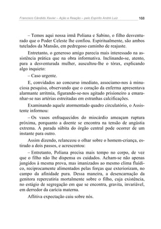 Francisco Cândido Xavier – Ação e Reação – pelo Espírito André Luiz

168

– Temos aqui nossa irmã Poliana e Sabino, o filho desventurado que o Poder Celeste lhe confiou. Espiritualmente, são ambos
tutelados da Mansão, em pedregoso caminho de reajuste.
Entretanto, o generoso amigo parecia mais interessado na assistência prática que na obra informativa. Inclinando-se, atento,
para a desventurada mulher, auscultou-lhe o tórax, explicando
algo inquieto:
– Caso urgente.
E, convidados ao concurso imediato, associamo-nos à minuciosa pesquisa, observando que o coração da enferma apresentava
alarmante arritmia, figurando-se-nos agitado prisioneiro a emaranhar-se nas artérias estreitadas em estranhas calcificações.
Examinando aquele atormentado quadro circulatório, o Assistente informou:
– Os vasos enfraquecidos do miocárdio ameaçam ruptura
próxima, porquanto a doente se encontra na tensão de angústia
extrema. A parada súbita do órgão central pode ocorrer de um
instante para outro.
Assim dizendo, relanceou o olhar sobre o homem-criança, estirado a dois passos, e acrescentou:
– Entretanto, Poliana precisa mais tempo no corpo, de vez
que o filho não lhe dispensa os cuidados. Acham-se não apenas
jungidos à mesma prova, mas imanizados ao mesmo clima fluídico, reciprocamente alimentados pelas forças que exteriorizam, no
campo da afinidade pura. Dessa maneira, a desencarnação da
genitora repercutiria mortalmente sobre o filho, cuja existência,
no estágio de segregação em que se encontra, gravita, invariável,
em derredor da carícia materna.
Aflitiva expectação caiu sobre nós.

 