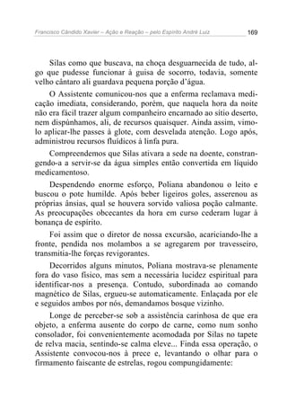 Francisco Cândido Xavier – Ação e Reação – pelo Espírito André Luiz

169

Silas como que buscava, na choça desguarnecida de tudo, algo que pudesse funcionar à guisa de socorro, todavia, somente
velho cântaro ali guardava pequena porção d’água.
O Assistente comunicou-nos que a enferma reclamava medicação imediata, considerando, porém, que naquela hora da noite
não era fácil trazer algum companheiro encarnado ao sítio deserto,
nem dispúnhamos, ali, de recursos quaisquer. Ainda assim, vimolo aplicar-lhe passes à glote, com desvelada atenção. Logo após,
administrou recursos fluídicos à linfa pura.
Compreendemos que Silas ativara a sede na doente, constrangendo-a a servir-se da água simples então convertida em líquido
medicamentoso.
Despendendo enorme esforço, Poliana abandonou o leito e
buscou o pote humilde. Após beber ligeiros goles, asserenou as
próprias ânsias, qual se houvera sorvido valiosa poção calmante.
As preocupações obcecantes da hora em curso cederam lugar à
bonança de espírito.
Foi assim que o diretor de nossa excursão, acariciando-lhe a
fronte, pendida nos molambos a se agregarem por travesseiro,
transmitia-lhe forças revigorantes.
Decorridos alguns minutos, Poliana mostrava-se plenamente
fora do vaso físico, mas sem a necessária lucidez espiritual para
identificar-nos a presença. Contudo, subordinada ao comando
magnético de Silas, ergueu-se automaticamente. Enlaçada por ele
e seguidos ambos por nós, demandamos bosque vizinho.
Longe de perceber-se sob a assistência carinhosa de que era
objeto, a enferma ausente do corpo de carne, como num sonho
consolador, foi convenientemente acomodada por Silas no tapete
de relva macia, sentindo-se calma eleve... Finda essa operação, o
Assistente convocou-nos à prece e, levantando o olhar para o
firmamento faiscante de estrelas, rogou compungidamente:

 
