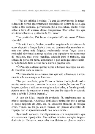 Francisco Cândido Xavier – Ação e Reação – pelo Espírito André Luiz

170

– ”Pai de Infinita Bondade, Tu que dás provimento às necessidades do verme aparentemente esquecido no ventre do solo, que
vestes a flor anônima, perfumando-lhe a contextura, muitas vezes
sobre a lama do charco, desce compassivo olhar sobre nós, que
nos tresmalhamos a distância de Teu amor!
“Em particular, Pai Justo, compadece-Te de nossa Poliana,
vencida!...
“Ela não é mais, Senhor, a mulher sequiosa de aventura e de
ouro, disposta a lançar lodo e treva no caminho dos semelhantes,
mas sim pobre mãe fatigada, reclamando novas forças para a
renúncia! não é mais a moça vaidosa que tripudiava nos tormentos
do próximo, mas triste mendiga, anulada para o trabalho, que
soluça de porta em porta, esmolando o pão com que deve sustentar o torturado filho de sua dor e nutrir a própria vida.
“Ó Pai, não a deixes perder agora a benção do corpo, na senda redentora onde se arrasta!
“Acrescenta-lhe os recursos para que não interrompa a experiência sublime em que se localiza...
“Tu que nos deste, pelo Cristo, a divina revelação do sofrimento, como sendo o roteiro de nossa recondução para os Teus
braços, ajuda-a a refazer as energias aniquiladas, a fim de que não
pereça antes de encontrar a nova luz que lhe aguarda o coração
para a subida à Glória Eterna!...”
A voz de Silas, tocada de profunda fé, arrebatava-nos ao
pranto insofreável. Azulíneas cintilações nimbavam-lhe a cabeça
e, como resposta do Alto, ali, na selvagem floração do bosque
ermo, vimos, ao longe, cinco flamas, em pontos diferentes do
Espaço, que se aproximavam de nós, celeremente...
Renteando conosco, transfiguraram-se em companheiros que
nos saudaram regozijantes. Em rápidos minutos, energias imponderáveis da Natureza, associadas aos fluidos de plantas medici-

 
