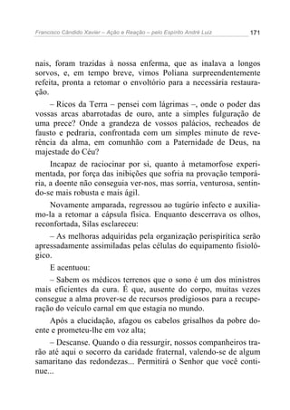 Francisco Cândido Xavier – Ação e Reação – pelo Espírito André Luiz

171

nais, foram trazidas à nossa enferma, que as inalava a longos
sorvos, e, em tempo breve, vimos Poliana surpreendentemente
refeita, pronta a retomar o envoltório para a necessária restauração.
– Ricos da Terra – pensei com lágrimas –, onde o poder das
vossas arcas abarrotadas de ouro, ante a simples fulguração de
uma prece? Onde a grandeza de vossos palácios, recheados de
fausto e pedraria, confrontada com um simples minuto de reverência da alma, em comunhão com a Paternidade de Deus, na
majestade do Céu?
Incapaz de raciocinar por si, quanto à metamorfose experimentada, por força das inibições que sofria na provação temporária, a doente não conseguia ver-nos, mas sorria, venturosa, sentindo-se mais robusta e mais ágil.
Novamente amparada, regressou ao tugúrio infecto e auxiliamo-la a retomar a cápsula física. Enquanto descerrava os olhos,
reconfortada, Silas esclareceu:
– As melhoras adquiridas pela organização perispirítica serão
apressadamente assimiladas pelas células do equipamento fisiológico.
E acentuou:
– Sabem os médicos terrenos que o sono é um dos ministros
mais eficientes da cura. É que, ausente do corpo, muitas vezes
consegue a alma prover-se de recursos prodigiosos para a recuperação do veículo carnal em que estagia no mundo.
Após a elucidação, afagou os cabelos grisalhos da pobre doente e prometeu-lhe em voz alta;
– Descanse. Quando o dia ressurgir, nossos companheiros trarão até aqui o socorro da caridade fraternal, valendo-se de algum
samaritano das redondezas... Permitirá o Senhor que você continue...

 