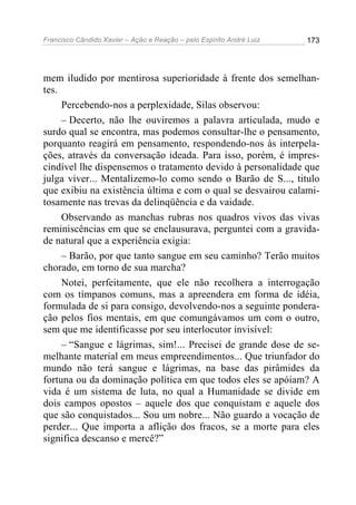 Francisco Cândido Xavier – Ação e Reação – pelo Espírito André Luiz

173

mem iludido por mentirosa superioridade à frente dos semelhantes.
Percebendo-nos a perplexidade, Silas observou:
– Decerto, não lhe ouviremos a palavra articulada, mudo e
surdo qual se encontra, mas podemos consultar-lhe o pensamento,
porquanto reagirá em pensamento, respondendo-nos às interpelações, através da conversação ideada. Para isso, porém, é imprescindível lhe dispensemos o tratamento devido à personalidade que
julga viver... Mentalizemo-lo como sendo o Barão de S..., titulo
que exibiu na existência última e com o qual se desvairou calamitosamente nas trevas da delinqüência e da vaidade.
Observando as manchas rubras nos quadros vivos das vivas
reminiscências em que se enclausurava, perguntei com a gravidade natural que a experiência exigia:
– Barão, por que tanto sangue em seu caminho? Terão muitos
chorado, em torno de sua marcha?
Notei, perfeitamente, que ele não recolhera a interrogação
com os tímpanos comuns, mas a apreendera em forma de idéia,
formulada de si para consigo, devolvendo-nos a seguinte ponderação pelos fios mentais, em que comungávamos um com o outro,
sem que me identificasse por seu interlocutor invisível:
– “Sangue e lágrimas, sim!... Precisei de grande dose de semelhante material em meus empreendimentos... Que triunfador do
mundo não terá sangue e lágrimas, na base das pirâmides da
fortuna ou da dominação política em que todos eles se apóiam? A
vida é um sistema de luta, no qual a Humanidade se divide em
dois campos opostos – aquele dos que conquistam e aquele dos
que são conquistados... Sou um nobre... Não guardo a vocação de
perder... Que importa a aflição dos fracos, se a morte para eles
significa descanso e mercê?”

 
