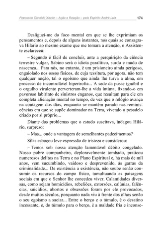Francisco Cândido Xavier – Ação e Reação – pelo Espírito André Luiz

174

Desliguei-me do foco mental em que se lhe exprimiam os
pensamentos e, depois de alguns instantes, nos quais se consagrava Hilário ao mesmo exame que me tomara a atenção, o Assistente esclareceu:
– Segundo é fácil de concluir, ante a perquirição da ciência
terrestre vulgar, Sabino será o idiota paralítico, surdo e mudo de
nascença... Para nós, no entanto, é um prisioneiro ainda perigoso,
engaiolado nos ossos físicos, de cuja tessitura, por agora, não tem
qualquer noção, tal o egoísmo que ainda lhe turva a alma, em
processo de incontrolável hipertrofia... A sede da posse ignóbil e
o orgulho virulento perverteram-lhe a vida íntima, fixando-o em
pavoroso labirinto de sinistros enganos, que resultam para ele em
completa alienação mental no tempo, de vez que o relógio avança
na contagem dos dias, enquanto se mantém parado nas reminiscências em que se supõe dominador na Terra, vivendo o pesadelo
criado por si próprio...
Diante dos problemas que o estudo suscitava, indagou Hilário, surpreso:
– Mas... onde a vantagem de semelhantes padecimentos?
Silas esboçou leve expressão de tristeza e considerou:
– Temos sob nossa atenção lamentável débito congelado.
Nosso pobre companheiro, deploravelmente tombado, praticou
numerosos delitos na Terra e no Plano Espiritual e, há mais de mil
anos, vem sucumbindo, vaidoso e desprevenido, às garras da
criminalidade... De existência a existência, não soube senão consumir os recursos do campo físico, tumultuando as paisagens
sociais em que o Senhor lhe concedeu viver. Calamidades diversas, como sejam homicídios, rebeliões, extorsões, calúnias, falências, suicídios, abortos e obsessões foram por ele provocados,
desde muitos séculos, porquanto nada viu à frente dos olhos senão
o seu egoísmo a saciar... Entre o berço e o túmulo, é o desatino
incessante, e, do túmulo para o berço, é a maldade fria e inconse-

 