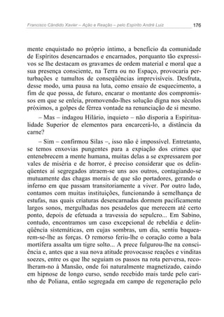 Francisco Cândido Xavier – Ação e Reação – pelo Espírito André Luiz

176

mente enquistado no próprio íntimo, a benefício da comunidade
de Espíritos desencarnados e encarnados, porquanto tão expressivos se lhe destacam os gravames de ordem material e moral que a
sua presença consciente, na Terra ou no Espaço, provocaria perturbações e tumultos de conseqüências imprevisíveis. Desfruta,
desse modo, uma pausa na luta, como ensaio de esquecimento, a
fim de que possa, de futuro, encarar o montante dos compromissos em que se enleia, promovendo-lhes solução digna nos séculos
próximos, a golpes de férrea vontade na renunciação de si mesmo.
– Mas – indagou Hilário, inquieto – não disporia a Espiritualidade Superior de elementos para encarcerá-lo, a distância da
carne?
– Sim – confirmou Silas –, isso não é impossível. Entretanto,
se temos enxovias pungentes para a expiação dos crimes que
entenebrecem a mente humana, muitas delas a se expressarem por
vales de miséria e de horror, é preciso considerar que os delinqüentes aí segregados atraem-se uns aos outros, contagiando-se
mutuamente das chagas morais de que são portadores, gerando o
inferno em que passam transitoriamente a viver. Por outro lado,
contamos com muitas instituições, funcionando à semelhança de
estufas, nas quais criaturas desencarnadas dormem pacificamente
largos sonos, mergulhadas nos pesadelos que merecem até certo
ponto, depois de efetuada a travessia do sepulcro... Em Sabino,
contudo, encontramos um caso excepcional de rebeldia e delinqüência sistemáticas, em cujas sombras, um dia, sentiu baquearem-se-lhe as forças. O remorso feriu-lhe o coração como a bala
mortífera assalta um tigre solto... A prece fulgurou-lhe na consciência e, antes que a sua nova atitude provocasse reações e vinditas
soezes, entre os que lhe seguiam os passos na rota perversa, recolheram-no à Mansão, onde foi naturalmente magnetizado, caindo
em hipnose de longo curso, sendo recebido mais tarde pelo carinho de Poliana, então segregada em campo de regeneração pelo

 
