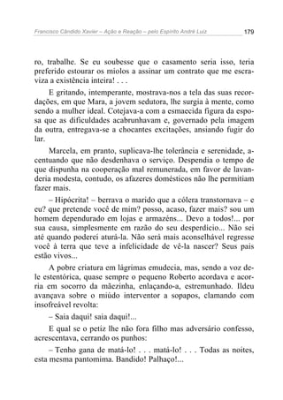 Francisco Cândido Xavier – Ação e Reação – pelo Espírito André Luiz

179

ro, trabalhe. Se eu soubesse que o casamento seria isso, teria
preferido estourar os miolos a assinar um contrato que me escraviza a existência inteira! . . .
E gritando, intemperante, mostrava-nos a tela das suas recordações, em que Mara, a jovem sedutora, lhe surgia à mente, como
sendo a mulher ideal. Cotejava-a com a esmaecida figura da esposa que as dificuldades acabrunhavam e, governado pela imagem
da outra, entregava-se a chocantes excitações, ansiando fugir do
lar.
Marcela, em pranto, suplicava-lhe tolerância e serenidade, acentuando que não desdenhava o serviço. Despendia o tempo de
que dispunha na cooperação mal remunerada, em favor de lavanderia modesta, contudo, os afazeres domésticos não lhe permitiam
fazer mais.
– Hipócrita! – berrava o marido que a cólera transtornava – e
eu? que pretende você de mim? posso, acaso, fazer mais? sou um
homem dependurado em lojas e armazéns... Devo a todos!... por
sua causa, simplesmente em razão do seu desperdício... Não sei
até quando poderei aturá-la. Não será mais aconselhável regresse
você à terra que teve a infelicidade de vê-la nascer? Seus pais
estão vivos...
A pobre criatura em lágrimas emudecia, mas, sendo a voz dele estentórica, quase sempre o pequeno Roberto acordava e acorria em socorro da mãezinha, enlaçando-a, estremunhado. Ildeu
avançava sobre o miúdo interventor a sopapos, clamando com
insofreável revolta:
– Saia daqui! saia daqui!...
E qual se o petiz lhe não fora filho mas adversário confesso,
acrescentava, cerrando os punhos:
– Tenho gana de matá-lo! . . . matá-lo! . . . Todas as noites,
esta mesma pantomima. Bandido! Palhaço!...

 