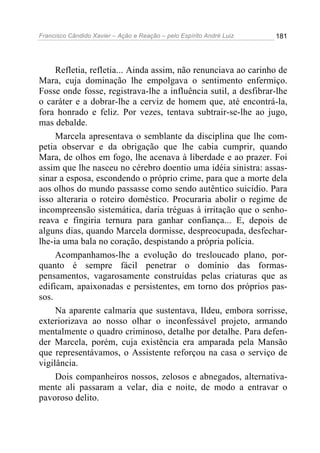 Francisco Cândido Xavier – Ação e Reação – pelo Espírito André Luiz

181

Refletia, refletia... Ainda assim, não renunciava ao carinho de
Mara, cuja dominação lhe empolgava o sentimento enfermiço.
Fosse onde fosse, registrava-lhe a influência sutil, a desfibrar-lhe
o caráter e a dobrar-lhe a cerviz de homem que, até encontrá-la,
fora honrado e feliz. Por vezes, tentava subtrair-se-lhe ao jugo,
mas debalde.
Marcela apresentava o semblante da disciplina que lhe competia observar e da obrigação que lhe cabia cumprir, quando
Mara, de olhos em fogo, lhe acenava à liberdade e ao prazer. Foi
assim que lhe nasceu no cérebro doentio uma idéia sinistra: assassinar a esposa, escondendo o próprio crime, para que a morte dela
aos olhos do mundo passasse como sendo autêntico suicídio. Para
isso alteraria o roteiro doméstico. Procuraria abolir o regime de
incompreensão sistemática, daria tréguas à irritação que o senhoreava e fingiria ternura para ganhar confiança... E, depois de
alguns dias, quando Marcela dormisse, despreocupada, desfecharlhe-ia uma bala no coração, despistando a própria polícia.
Acompanhamos-lhe a evolução do tresloucado plano, porquanto é sempre fácil penetrar o domínio das formaspensamentos, vagarosamente construídas pelas criaturas que as
edificam, apaixonadas e persistentes, em torno dos próprios passos.
Na aparente calmaria que sustentava, Ildeu, embora sorrisse,
exteriorizava ao nosso olhar o inconfessável projeto, armando
mentalmente o quadro criminoso, detalhe por detalhe. Para defender Marcela, porém, cuja existência era amparada pela Mansão
que representávamos, o Assistente reforçou na casa o serviço de
vigilância.
Dois companheiros nossos, zelosos e abnegados, alternativamente ali passaram a velar, dia e noite, de modo a entravar o
pavoroso delito.

 