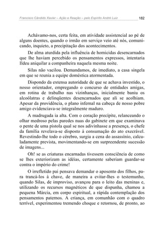 Francisco Cândido Xavier – Ação e Reação – pelo Espírito André Luiz

182

Achávamo-nos, certa feita, em atividade assistencial ao pé de
alguns doentes, quando o irmão em serviço veio até nós, comunicando, inquieto, a precipitação dos acontecimentos.
De alma aturdida pela influência de homicidas desencarnados
que lhe haviam percebido os pensamentos expressos, intentaria
Ildeu aniquilar a companheira naquela mesma noite.
Silas não vacilou. Demandamos, de imediato, a casa singela
em que se reunia a equipe doméstica atormentada.
Dispondo da extensa autoridade de que se achava investido, o
nosso orientador, empregando o concurso de entidades amigas,
em rotina de trabalho nas vizinhanças, inicialmente baniu os
alcoólatras e delinqüentes desencarnados que ali se acolhiam.
Apesar da providência, o plano infernal na cabeça de nosso pobre
amigo evidenciava-se integralmente maduro.
A madrugada ia alta. Com o coração precípite, relanceando o
olhar medroso pelas paredes nuas do gabinete em que examinava
o pente de uma pistola qual se nos adivinhasse a presença, o chefe
da família revelava-se disposto à consumação do ato execrável.
Revestindo-lhe todo o cérebro, surgia a cena do assassínio, calculadamente prevista, movimentando-se em surpreendente sucessão
de imagens...
Oh! se as criaturas encarnadas tivessem consciência de como
se lhes exteriorizam as idéias, certamente saberiam guardar-se
contra o império do crime!
O irrefletido pai pensava demandar o aposento dos filhos, para trancá-los à chave, de maneira a evitar-lhes o testemunho,
quando Silas, de improviso, avançou para o leito das meninas e,
utilizando os recursos magnéticos de que dispunha, chamou a
pequena Márcia, em corpo espiritual, a rápida contemplação dos
pensamentos paternos. A criança, em comunhão com o quadro
terrível, experimentou tremendo choque e retornou, de pronto, ao

 