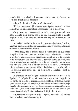 Francisco Cândido Xavier – Ação e Reação – pelo Espírito André Luiz

183

veículo físico, bradando, desvairada, como quem se furtasse ao
domínio de asfixiante pesadelo:
– Papai!... Paizinho! Não mate! Não mate!...
Ildeu, a esse tempo, já se encontrava à porta, sustendo a arma
na destra e tentando manobrar a fechadura com a mão livre.
Os gritos da menina ecoaram em toda a casa, provocando alarido. Marcela, num átimo, pôs-se de pé, surpreendendo o marido
ao pé da filha, e, junto deles, o revólver augurando maus presságios.
A mulher bondosa e incapaz de suspeitar das intenções dele,
recolheu cautelosamente a arma e, crendo que o esposo pretendera
suicidar-se, implorou em pranto:
– Oh! Ildeu, não te mates! Jesus é testemunha de que tenho
cumprido retamente todos os meus deveres... Não quero o remorso de haver cooperado para semelhante desatino, que te lançaria
entre os réprobos das leis de Deus!... Procede como quiseres, mas
não te despenhes no suicídio. Se é de tua vontade, monta nova
casa em que vivas com a mulher que te faça feliz... Consagrarei
minha existência aos nossos filhos. Trabalharei, conquistando o
pão de nossa casa com o suor de meu rosto... entretanto, suplico,
não te mates!...
A generosa atitude daquela mulher sensibilizava-nos até as
lágrimas. O próprio Ildeu, não obstante o sentimento empedernido, sentia-se tocado de piedade, agradecendo, no íntimo, a versão
que a esposa, digna e abnegada, oferecia aos acontecimentos, cuja
direção não conseguira prever. E, encontrando a escapatória que,
de há muito, buscava, longe de ouvir os brados da consciência que
o concitavam à vigilância, exclamou, à feição de vitima:
– Realmente, não posso mais... Agora, para mim, só restam
dois caminhos, suicídio ou desquite...

 