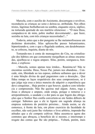 Francisco Cândido Xavier – Ação e Reação – pelo Espírito André Luiz

184

Marcela, com o auxílio do Assistente, descarregou o revólver,
reconduziu as crianças ao sono e deitou-se, atribulada. Nos olhos
tristes, lágrimas borbulhavam na sombra, enquanto orava, súplice,
na torturada quietude do seu martírio silencioso: – “Ó meu Deus,
compadece-te de mim, pobre mulher desventurada!... que fazer,
sozinha na luta, com três crianças necessitadas?...”
Todavia, antes que a dor pungente se lhe metamorfoseasse em
desânimo destruidor, Silas aplicou-lhe passes balsamizantes,
hipnotizando-a, com o que a flagelada senhora, em desdobramento, se colocou, inquieta, diante de nós.
Tomando-nos à conta de mensageiros do Céu, na cristalização dos hábitos em que comumente mergulham as almas encarnadas, ajoelhou-se e rogou amparo. Silas, porém, soergueu-a, bondoso, e explicou:
– Marcela, somos apenas teus irmãos... Reanima-te! Não te
encontras sozinha. Deus, Nosso Pai, jamais nos abandona... Concede, sim, liberdade ao teu esposo, embora saibamos que o dever
é uma bênção divina da qual pagaremos caro a deserção... Que
Ildeu rompa os laços respeitáveis dos seus compromissos, se é
que julga seja essa a única maneira de adquirir a experiência que
deve conquistar... Haja porém o que houver, ajuda-o com tolerância e compreensão. Não lhe queiras mal algum. Antes, roga a
Jesus o abençoe e ampare, onde esteja, porque o remorso e o
arrependimento, a saudade e a dor para os que fogem das obrigações que o Senhor lhes confia convertem-se em fardos difíceis de
carregar. Sabemos que a ele te ligaste em sagrada aliança na
empresa redentora do pretérito próximo... Ainda assim, se ele
esmorece, à frente da luta, em pleno exercício da faculdade de
escolher, não será justo lhe violentes o livre arbítrio, impondo-lhe
atitudes que a ele compete cultivar. Ildeu ausenta-se agora dos
contratos que abraçou, a benefício de si mesmo, e interrompe o
resgate das contas que lhe são próprias... Voltará, porém, mais

 