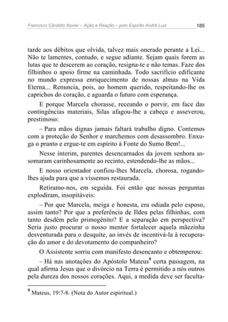 Francisco Cândido Xavier – Ação e Reação – pelo Espírito André Luiz

185

tarde aos débitos que olvida, talvez mais onerado perante a Lei...
Não te lamentes, contudo, e segue adiante. Sejam quais forem as
lutas que te descerem ao coração, resigna-te e não temas. Faze dos
filhinhos o apoio firme na caminhada. Todo sacrifício edificante
no mundo expressa enriquecimento de nossas almas na Vida
Eterna... Renuncia, pois, ao homem querido, respeitando-lhe os
caprichos do coração, e aguarda o futuro com esperança.
E porque Marcela chorasse, receando o porvir, em face das
contingências materiais, Silas afagou-lhe a cabeça e asseverou,
prestimoso:
– Para mãos dignas jamais faltará trabalho digno. Contemos
com a proteção do Senhor e marchemos com desassombro. Enxuga o pranto e ergue-te em espírito à Fonte do Sumo Bem!...
Nesse ínterim, parentes desencarnados da jovem senhora assomaram carinhosamente ao recinto, estendendo-lhe as mãos...
E nosso orientador confiou-lhes Marcela, chorosa, rogandolhes ajuda para que a víssemos restaurada.
Retiramo-nos, em seguida. Foi então que nossas perguntas
explodiram, insopitáveis:
– Por que Marcela, meiga e honesta, era odiada pelo esposo,
assim tanto? Por que a preferência de Ildeu pelas filhinhas, com
tanto desdém pelo primogênito? E a separação em perspectiva?
Seria justo procurar o nosso mentor fortalecer aquela mãezinha
desventurada para o desquite, ao invés de incentivá-la à recuperação do amor e do devotamento do companheiro?
O Assistente sorriu com manifesto desencanto e obtemperou:
– Há nas anotações do Apóstolo Mateus9 certa passagem, na
qual afirma Jesus que o divórcio na Terra é permitido a nós outros
pela dureza dos nossos corações. Aqui, a medida deve ser faculta9

Mateus, 19:7-8. (Nota do Autor espiritual.)

 