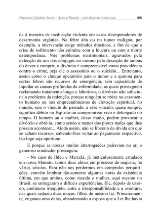 Francisco Cândido Xavier – Ação e Reação – pelo Espírito André Luiz

186

da à maneira de medicação violenta em casos desesperadores de
desarmonia orgânica. Na febre alta ou no tumor maligno, por
exemplo, a intervenção exige métodos drásticos, a fim de que a
crise de sofrimento não culmine com a loucura ou com a morte
extemporânea. Nos problemas matrimoniais, agravados pela
defecção de um dos cônjuges ou mesmo pela deserção de ambos
do dever a cumprir, o divórcio é compreensível como providência
contra o crime, seja ele o assassínio ou o suicídio... Entretanto,
assim como o choque operatório para o tumor e a quinina para
certas febres são recursos de emergência, sem capacidade de
liquidar as causas profundas da enfermidade, as quais prosseguem
reclamando tratamento longo e laborioso, o divórcio não soluciona o problema da redenção, porque ninguém se reúne no casamento humano ou nos empreendimentos de elevação espiritual, no
mundo, sem o vínculo do passado, e esse vínculo, quase sempre,
significa débito no Espírito ou compromisso vivo e delongado no
tempo. O homem ou a mulher, desse modo, podem provocar o
divórcio e obtê-lo, como sendo o menor dos piores males que lhes
possam acontecer... Ainda assim, não se liberam da dívida em que
se acham incursos, cabendo-lhes voltar ao pagamento respectivo,
tão logo seja oportuno.
E porque as nossas muitas interrogações pairavam no ar, o
generoso orientador prosseguiu:
– No caso de Ildeu e Marcela, já meticulosamente estudado
em nossa Mansão, temos duas almas em processo de reajuste, há
vários séculos. Para não nos perdermos em compridas perquirições, convém lembrar tão-somente algumas notas da existência
última, em que ambos, como marido e mulher, aqui mesmo no
Brasil, se entregaram a difíceis experiências. Ele, depois de casado, continuou irrequieto, entre a irresponsabilidade e a aventura,
nas quais seduziu duas moças, filhas do mesmo lar. Primeiramente, enganou uma delas, abandonando a esposa que a Lei lhe havia

 
